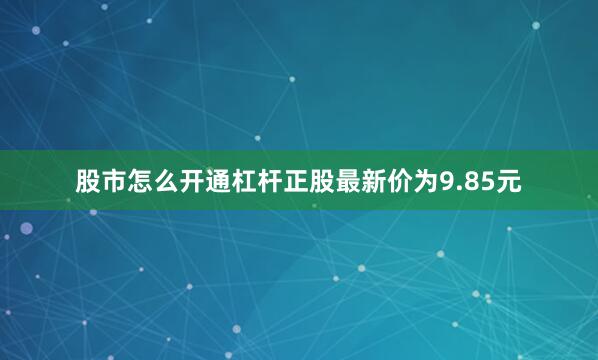 股市怎么开通杠杆正股最新价为9.85元