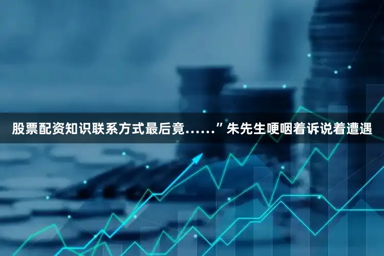 股票配资知识联系方式最后竟……”朱先生哽咽着诉说着遭遇