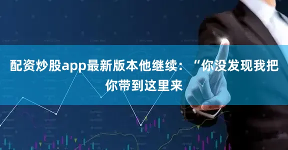 配资炒股app最新版本他继续：“你没发现我把你带到这里来