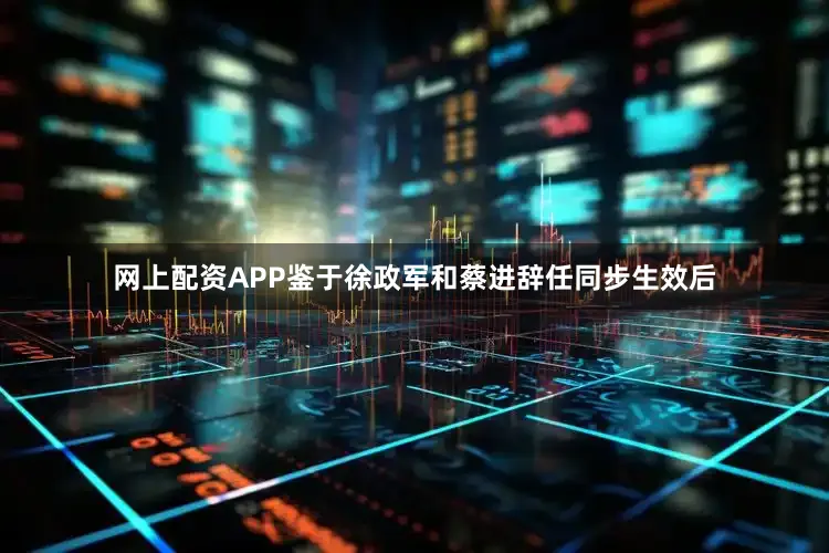 网上配资APP鉴于徐政军和蔡进辞任同步生效后