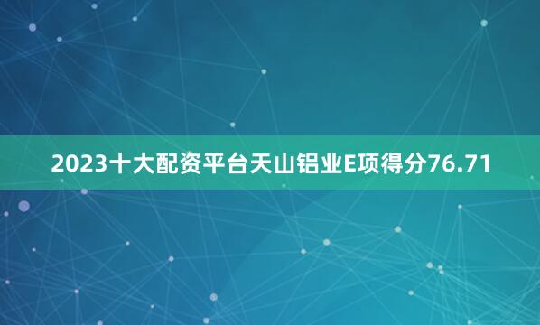 2023十大配资平台天山铝业E项得分76.71