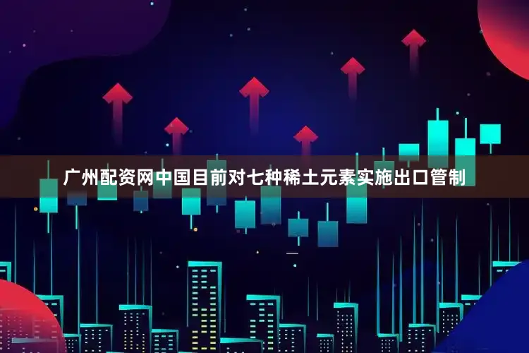 广州配资网中国目前对七种稀土元素实施出口管制