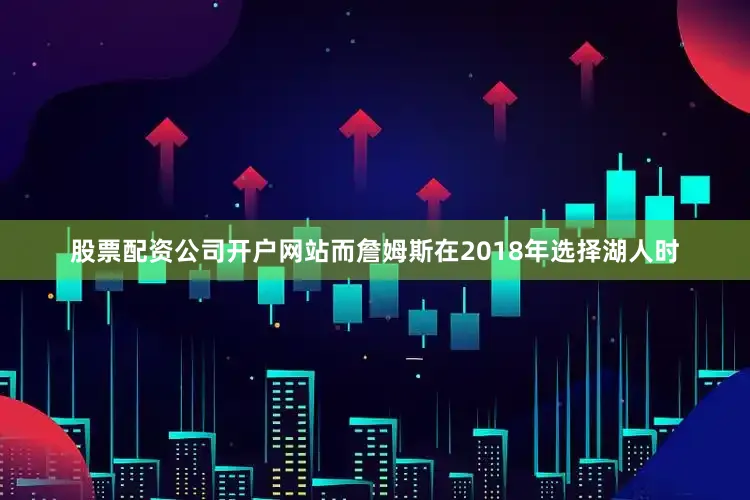 股票配资公司开户网站而詹姆斯在2018年选择湖人时