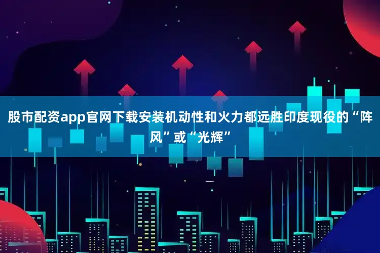 股市配资app官网下载安装机动性和火力都远胜印度现役的“阵风”或“光辉”