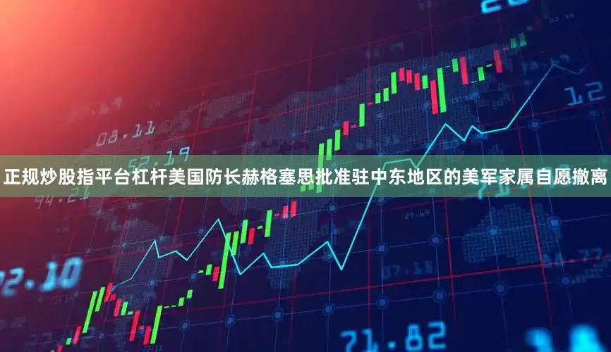正规炒股指平台杠杆美国防长赫格塞思批准驻中东地区的美军家属自愿撤离