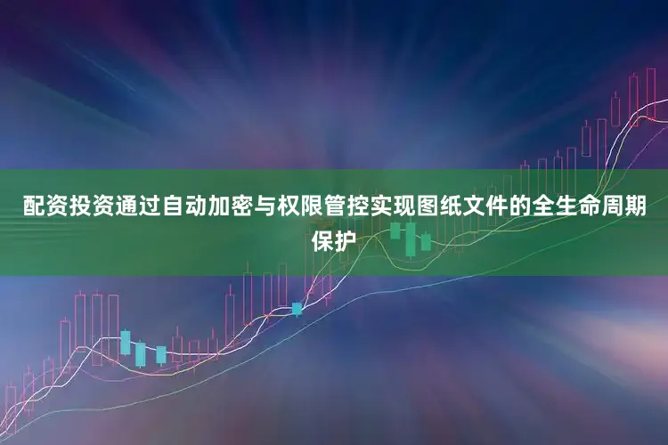 配资投资通过自动加密与权限管控实现图纸文件的全生命周期保护