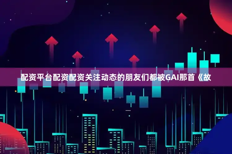 配资平台配资配资关注动态的朋友们都被GAI那首《故