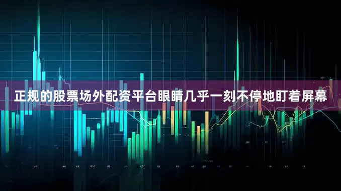 正规的股票场外配资平台眼睛几乎一刻不停地盯着屏幕