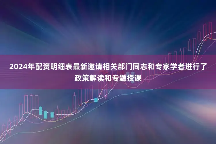 2024年配资明细表最新邀请相关部门同志和专家学者进行了政策解读和专题授课
