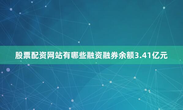 股票配资网站有哪些融资融券余额3.41亿元