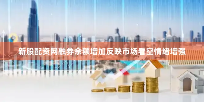 新股配资网融券余额增加反映市场看空情绪增强